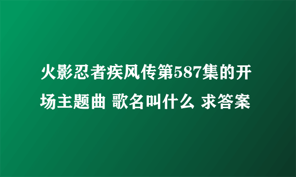 火影忍者疾风传第587集的开场主题曲 歌名叫什么 求答案