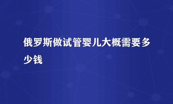 俄罗斯做试管婴儿大概需要多少钱