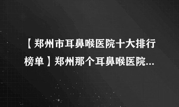 【郑州市耳鼻喉医院十大排行榜单】郑州那个耳鼻喉医院看的好？