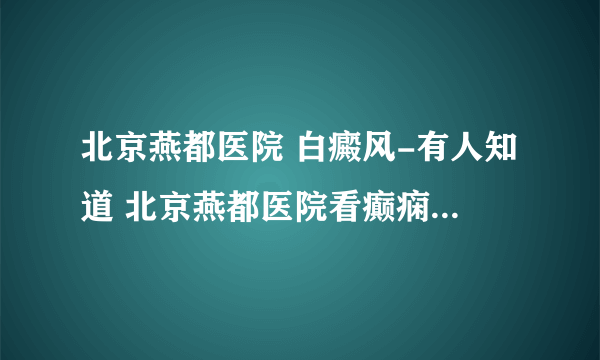 北京燕都医院 白癜风-有人知道 北京燕都医院看癫痫病怎么样 ，谢谢大家了