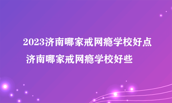 2023济南哪家戒网瘾学校好点 济南哪家戒网瘾学校好些