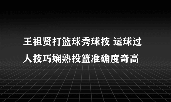 王祖贤打篮球秀球技 运球过人技巧娴熟投篮准确度奇高