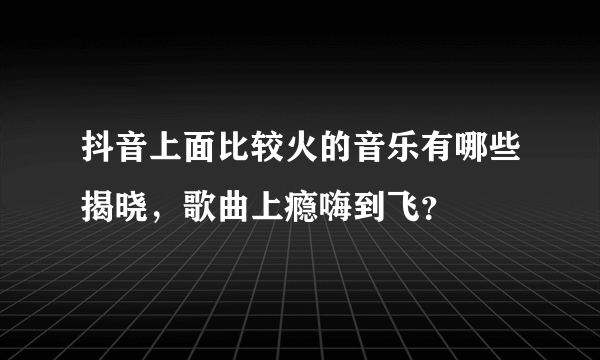 抖音上面比较火的音乐有哪些揭晓，歌曲上瘾嗨到飞？