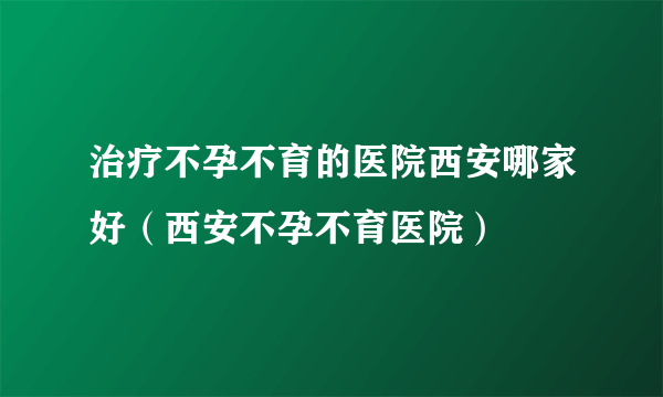 治疗不孕不育的医院西安哪家好（西安不孕不育医院）