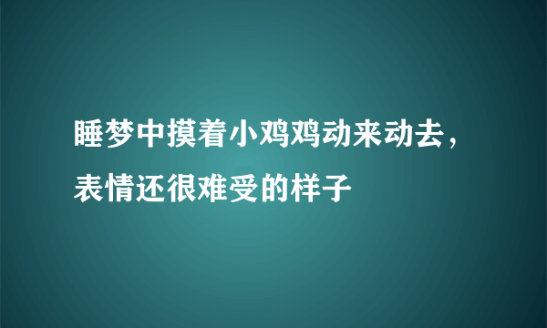 睡梦中摸着小鸡鸡动来动去，表情还很难受的样子