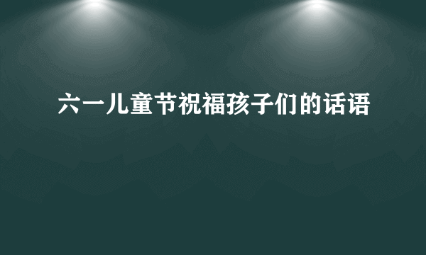 六一儿童节祝福孩子们的话语