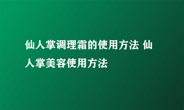 仙人掌调理霜的使用方法 仙人掌美容使用方法