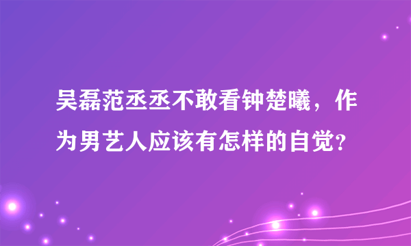 吴磊范丞丞不敢看钟楚曦，作为男艺人应该有怎样的自觉？