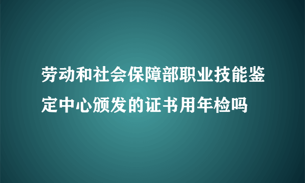 劳动和社会保障部职业技能鉴定中心颁发的证书用年检吗