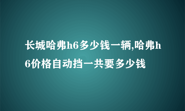 长城哈弗h6多少钱一辆,哈弗h6价格自动挡一共要多少钱