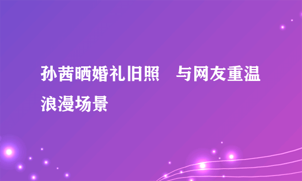 孙茜晒婚礼旧照   与网友重温浪漫场景