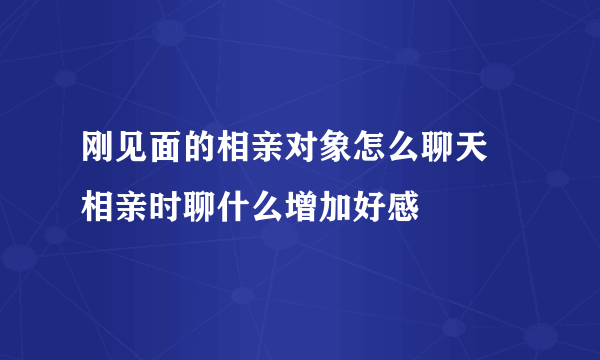 刚见面的相亲对象怎么聊天 相亲时聊什么增加好感