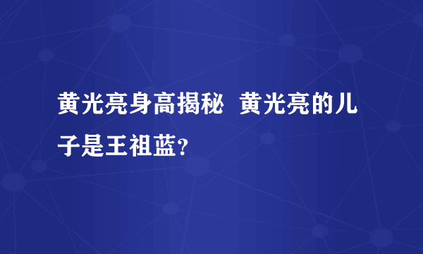 黄光亮身高揭秘  黄光亮的儿子是王祖蓝？