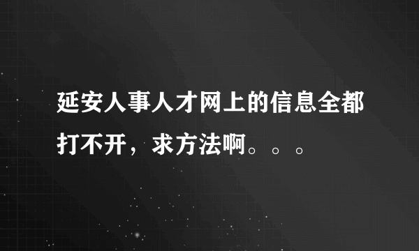 延安人事人才网上的信息全都打不开，求方法啊。。。