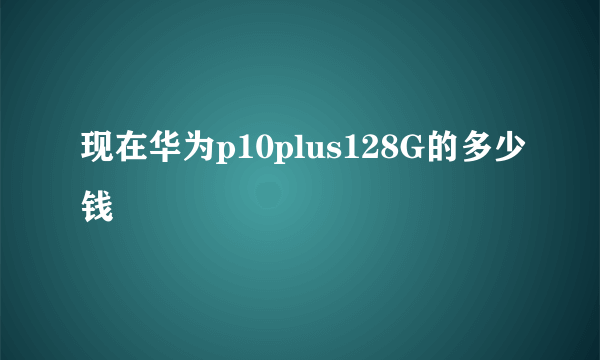 现在华为p10plus128G的多少钱