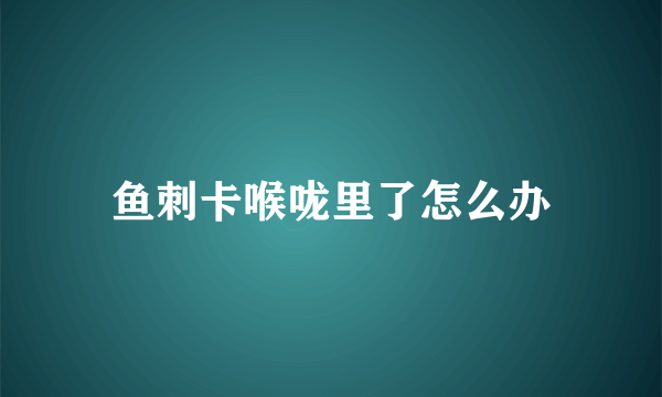 鱼刺卡喉咙里了怎么办