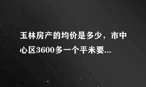 玉林房产的均价是多少，市中心区3600多一个平米要得过吗？