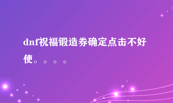 dnf祝福锻造券确定点击不好使。。。。