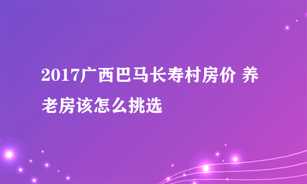 2017广西巴马长寿村房价 养老房该怎么挑选