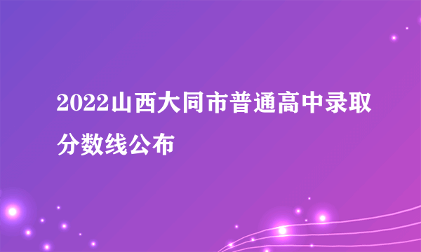 2022山西大同市普通高中录取分数线公布