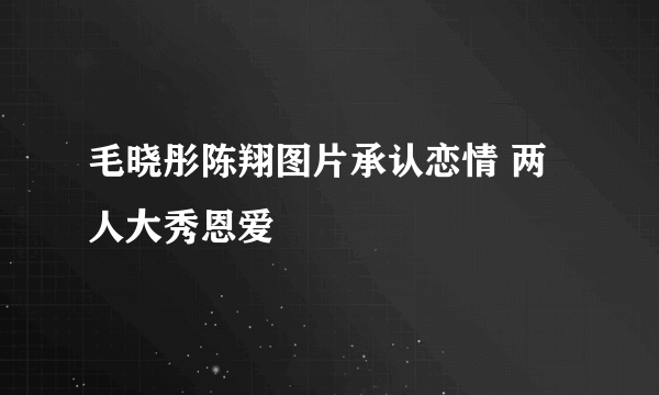 毛晓彤陈翔图片承认恋情 两人大秀恩爱