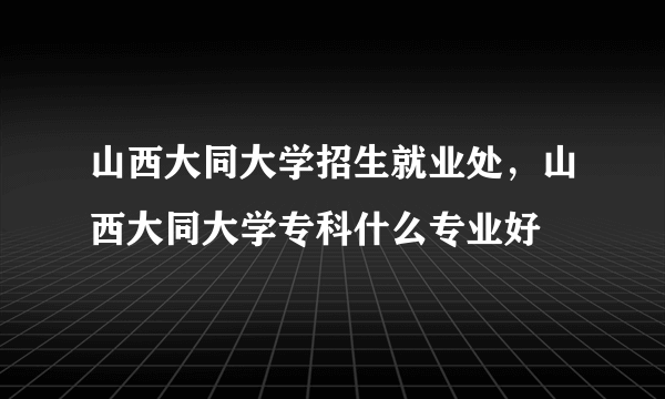 山西大同大学招生就业处，山西大同大学专科什么专业好