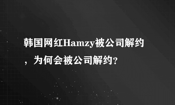 韩国网红Hamzy被公司解约，为何会被公司解约？