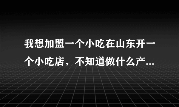 我想加盟一个小吃在山东开一个小吃店，不知道做什么产品好？求帮助，谢谢！