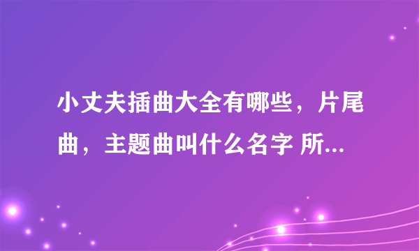 小丈夫插曲大全有哪些，片尾曲，主题曲叫什么名字 所有歌曲汇总