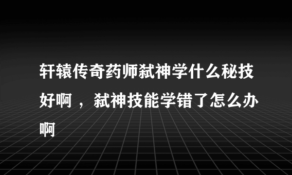 轩辕传奇药师弑神学什么秘技好啊 ，弑神技能学错了怎么办啊