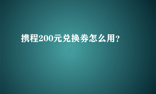 携程200元兑换券怎么用？