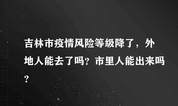 吉林市疫情风险等级降了，外地人能去了吗？市里人能出来吗？