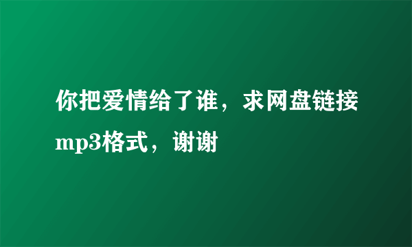 你把爱情给了谁，求网盘链接mp3格式，谢谢