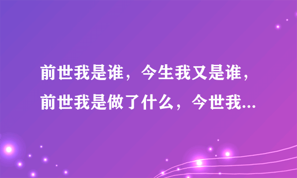 前世我是谁，今生我又是谁，前世我是做了什么，今世我又要去做什么？