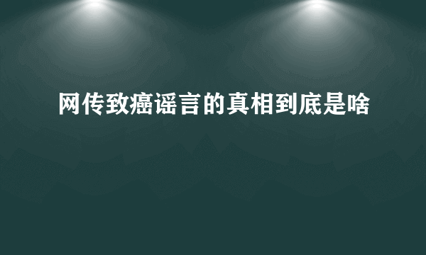 网传致癌谣言的真相到底是啥