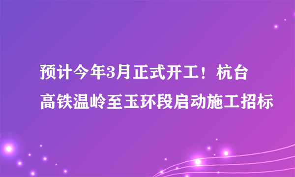 预计今年3月正式开工！杭台高铁温岭至玉环段启动施工招标