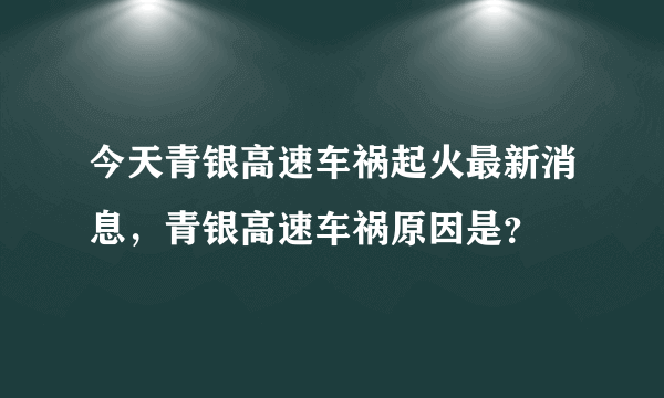 今天青银高速车祸起火最新消息，青银高速车祸原因是？