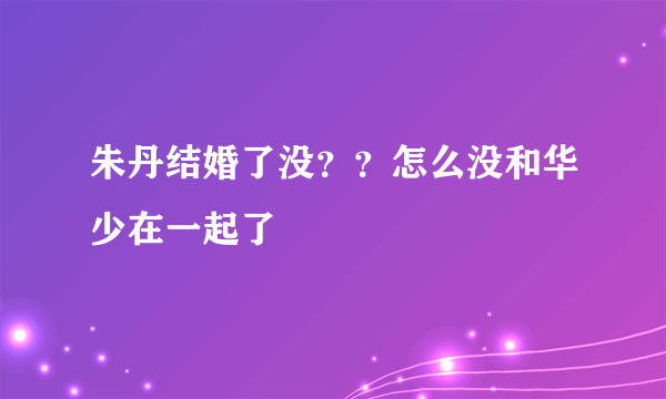 朱丹结婚了没？？怎么没和华少在一起了