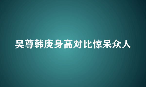 吴尊韩庚身高对比惊呆众人