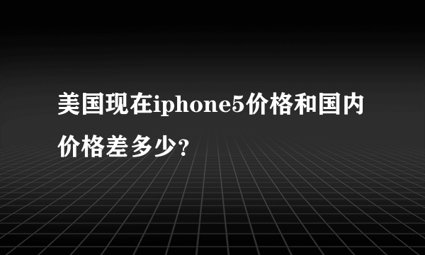 美国现在iphone5价格和国内价格差多少？