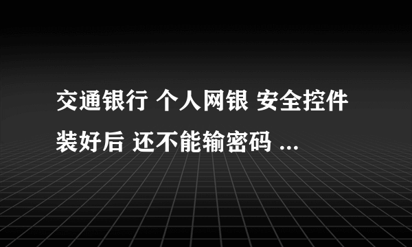 交通银行 个人网银 安全控件装好后 还不能输密码 具体该怎么办