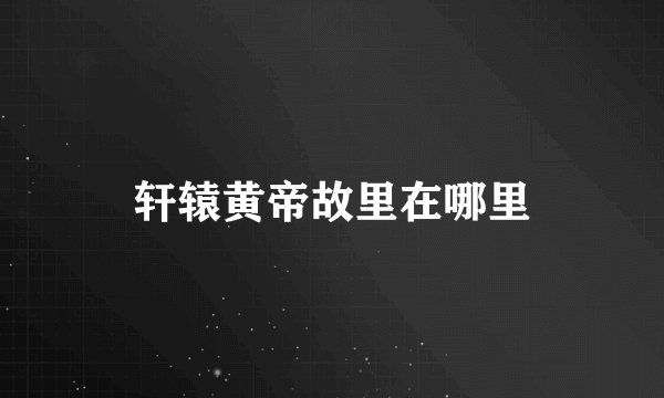 轩辕黄帝故里在哪里