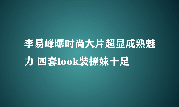 李易峰曝时尚大片超显成熟魅力 四套look装撩妹十足