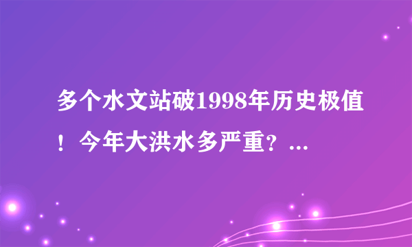 多个水文站破1998年历史极值！今年大洪水多严重？还会下吗？