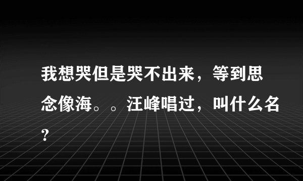 我想哭但是哭不出来，等到思念像海。。汪峰唱过，叫什么名？