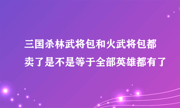 三国杀林武将包和火武将包都卖了是不是等于全部英雄都有了