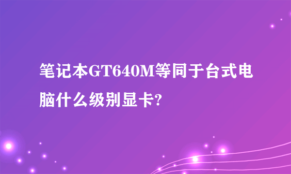 笔记本GT640M等同于台式电脑什么级别显卡?