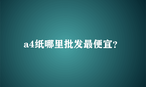 a4纸哪里批发最便宜？