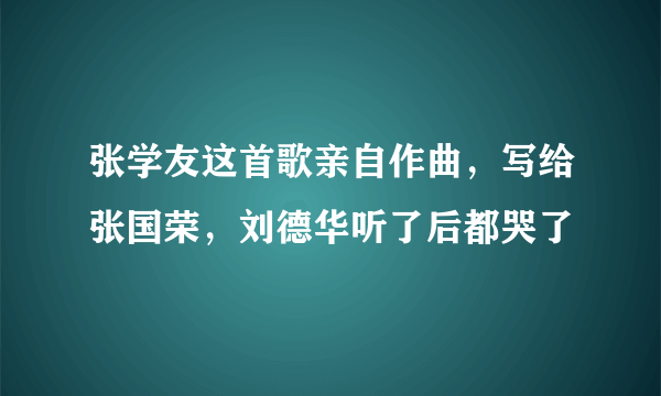 张学友这首歌亲自作曲，写给张国荣，刘德华听了后都哭了