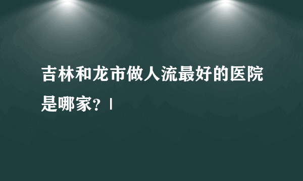 吉林和龙市做人流最好的医院是哪家？|